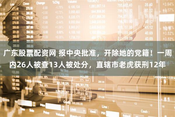 广东股票配资网 报中央批准，开除她的党籍！一周内26人被查13人被处分，直辖市老虎获刑12年