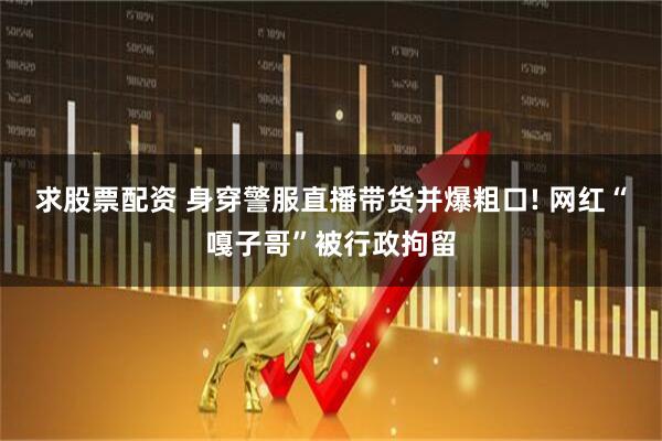 求股票配资 身穿警服直播带货并爆粗口! 网红“嘎子哥”被行政拘留