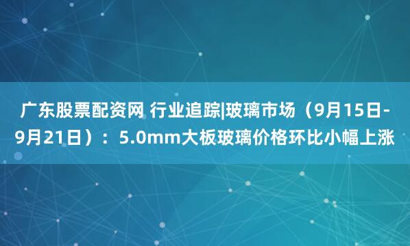 广东股票配资网 行业追踪|玻璃市场（9月15日-9月21日）：5.0mm大板玻璃价格环比小幅上涨