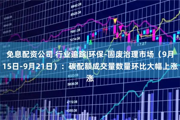 免息配资公司 行业追踪|环保-固废治理市场（9月15日-9月21日）：碳配额成交量数量环比大幅上涨