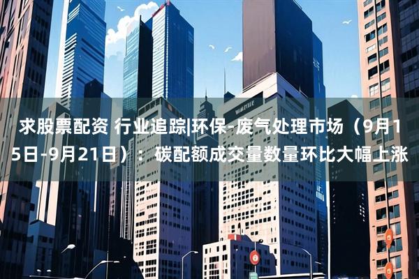 求股票配资 行业追踪|环保-废气处理市场（9月15日-9月21日）：碳配额成交量数量环比大幅上涨