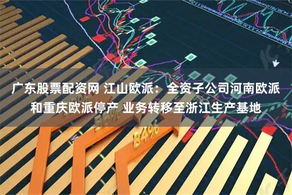 广东股票配资网 江山欧派：全资子公司河南欧派和重庆欧派停产 业务转移至浙江生产基地
