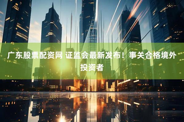 广东股票配资网 证监会最新发布！事关合格境外投资者
