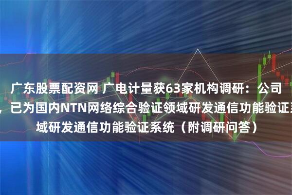 广东股票配资网 广电计量获63家机构调研：公司具备深厚研发实力，已为国内NTN网络综合验证领域研发通信功能验证系统（附调研问答）