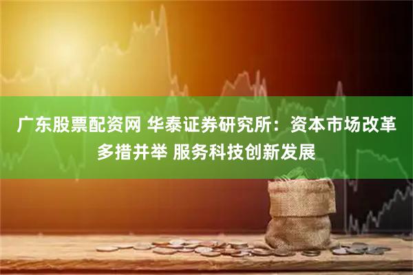 广东股票配资网 华泰证券研究所：资本市场改革多措并举 服务科技创新发展