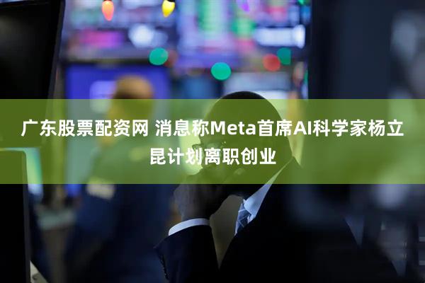 广东股票配资网 消息称Meta首席AI科学家杨立昆计划离职创业
