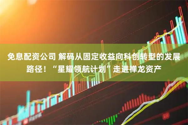 免息配资公司 解码从固定收益向科创转型的发展路径！“星耀领航计划”走进禅龙资产