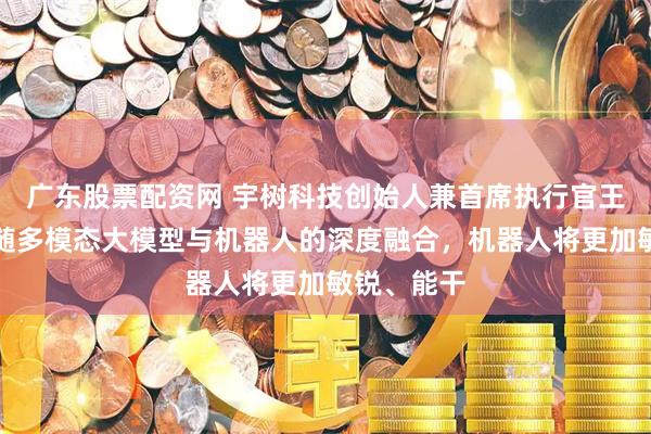 广东股票配资网 宇树科技创始人兼首席执行官王兴兴：伴随多模态大模型与机器人的深度融合，机器人将更加敏锐、能干