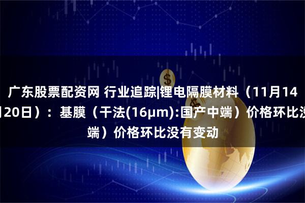 广东股票配资网 行业追踪|锂电隔膜材料（11月14日-11月20日）：基膜（干法(16μm):国产中端）价格环比没有变动