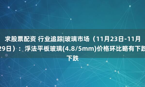 求股票配资 行业追踪|玻璃市场（11月23日-11月29日）：浮法平板玻璃(4.8/5mm)价格环比略有下跌