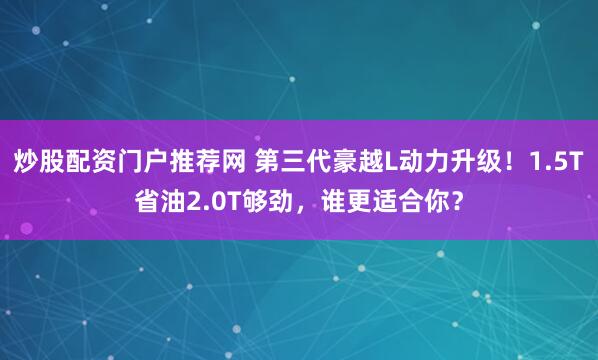 炒股配资门户推荐网 第三代豪越L动力升级！1.5T省油2.0T够劲，谁更适合你？
