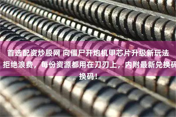 首选配资炒股网 向僵尸开炮机甲芯片升级新玩法：拒绝浪费，每份资源都用在刀刃上，内附最新兑换码！