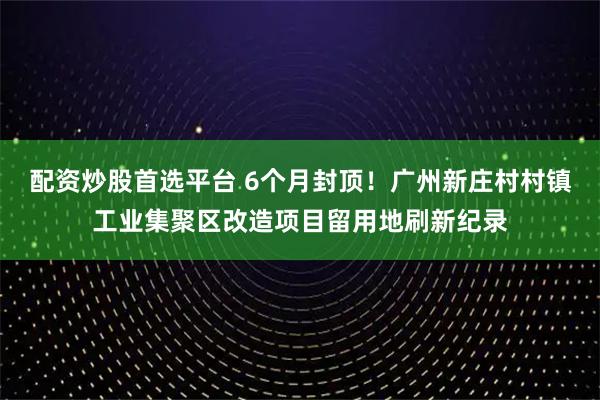 配资炒股首选平台 6个月封顶！广州新庄村村镇工业集聚区改造项目留用地刷新纪录