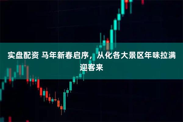 实盘配资 马年新春启序，从化各大景区年味拉满迎客来