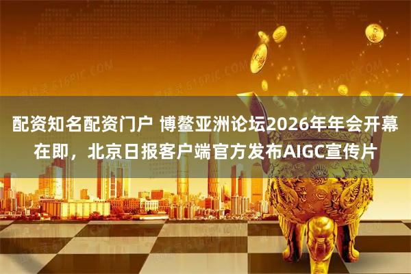 配资知名配资门户 博鳌亚洲论坛2026年年会开幕在即，北京日报客户端官方发布AIGC宣传片