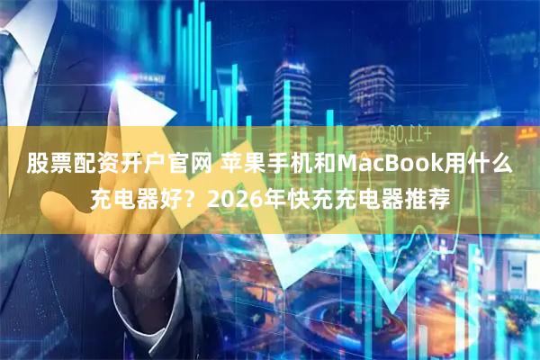 股票配资开户官网 苹果手机和MacBook用什么充电器好？2026年快充充电器推荐