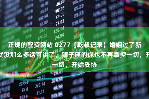 正规的配资网站 0277【乾叔记录】婚姻过了新鲜期，就没那么多话可讲了，狮子座的你也不再掌控一切，开始妥协