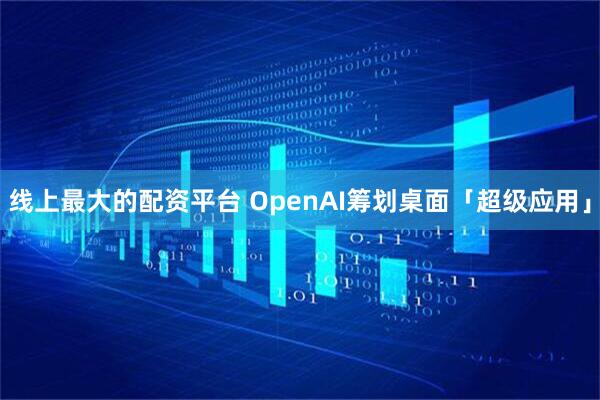 线上最大的配资平台 OpenAI筹划桌面「超级应用」